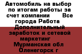 Автомобиль на выбор -по итогам работы за счет компании!!! - Все города Работа » Дополнительный заработок и сетевой маркетинг   . Мурманская обл.,Оленегорск г.